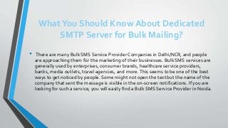 WhatYou Should Know About Dedicated
SMTP Server for Bulk Mailing?
• There are many Bulk SMS Service Provider Companies in Delhi/NCR, and people
are approaching them for the marketing of their businesses. Bulk SMS services are
generally used by enterprises, consumer brands, healthcare service providers,
banks, media outlets, travel agencies, and more.This seems to be one of the best
ways to get noticed by people. Some might not open the text but the name of the
company that sent the message is visible in the on-screen notifications. If you are
looking for such a service, you will easily find a Bulk SMS Service Provider in Noida.
 