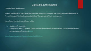 2-possible authenticators
Complete error would be like:
Failed to authenticate on SMTP server with username "happykaur1710@gmail.com" using 2 possible authenticators in
.__swiftthirdpartySwiftMailerclassesSwiftMailerTransportEsmtpAuthHandler.php:184
Normal steps that needs to be followed will be:
1. Need to verify credentials
2. If using Gmail, check if Captcha or 2 factor authentication is enabled, So either disable 2-factor authentication or
generate app specific password using:
https://support.google.com/accounts/answer/185833?hl=en
 