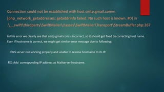 Connection could not be established with host smtp.gmail.comm
[php_network_getaddresses: getaddrinfo failed: No such host is known. #0] in
.__swiftthirdpartySwiftMailerclassesSwiftMailerTransportStreamBuffer.php:267
In this error we clearly see that smtp.gmail.com is incorrect, so it should get fixed by correcting host name.
Even if hostname is correct, we might get similar error message due to following:
DNS server not working properly and unable to resolve hostname to its IP.
FIX: Add corresponding IP address as Mailserver hostname.
 