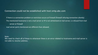 Connection could not be established with host smtp.abc.com
if there is a connection problem or restriction occurs at Firewall (firewall refusing connection silently)
The mentioned hostname is not a mail server or IP Is not whitelisted at mail server, i.e refused from mail
server or firewall
mail server ports mentioned are different than allowed.
Note:
We need to check all of these to whenever there is an error related to hostname and mail server is
not able to resolve address.
 