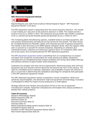 SMT Placement Equipment Market



ReportsnReports.com adds Frost & Sullivan Market Research Report “ SMT Placement
Equipment Market’’ to its store.

The SMT placement market is rebounding from the recent economic downturn. The market
is now trending as it was prior to the economic downturn in 2009. The market earned a
revenue of $x,xxx.x million in 2010. The compound annual growth rate (CAGR) is expected
to be x.x percent during the forecast period and generate $x,xxx.x million by 2017.

The increasing global manufacturing capacity, available funds to purchase equipment, and
new product enhancements and features are key drivers for this growth. The other drivers
for increased demand are flexibility, speed, and improved accuracy of placing components.
The market is also returning to pre-2008 capacity utilization levels, when the capacity rates
were xx percent to xx percent for several companies. Depending on utilization and
maintenance levels, customers are achieving a positive return on investment (ROI) within
one to two years, thus increasing demand for SMT placement equipment.

The SMT placement equipment market is benefiting from an increased focus on product
innovation and component miniaturization for smart phones and tablets. Equipment
manufacturers are strengthening their product portfolios with strong value-added offerings
and software solutions to place smaller sized components.

Customers are stringent with their service requirements. Maximizing output with minimum
equipment cost and reduced machine downtime has become the norm in the industry. The
need for immediate service response, diagnostics, and availability of parts will continue to
play a crucial role in determining the competitive advantage for companies that participate
in the SMT placement equipment market.

The SMT placement equipment market is expected to remain competitive. While price
sensitivity should heighten, the demand for high-end equipment and technology innovation
is anticipated to offset the impact of price pressures to a small degree.

Strategic alliances and mergers and acquisitions will be on the rise as equipment
manufacturers compete. Equipment manufacturers will broaden their product portfolios to
elevate their market presence.

Table Of Contents
Research Methodology Slide18
Market Segments Slide 19
Definitions Slide 20
Executive Summary Slide 22
Overview Slide 23
Market Engineering Measurement Analysis Slide 24
Competitive Factors Slide 25
Evolution of SMT Placement Equipment Market Slide 27
New Growth Opportunities Slide 28
 