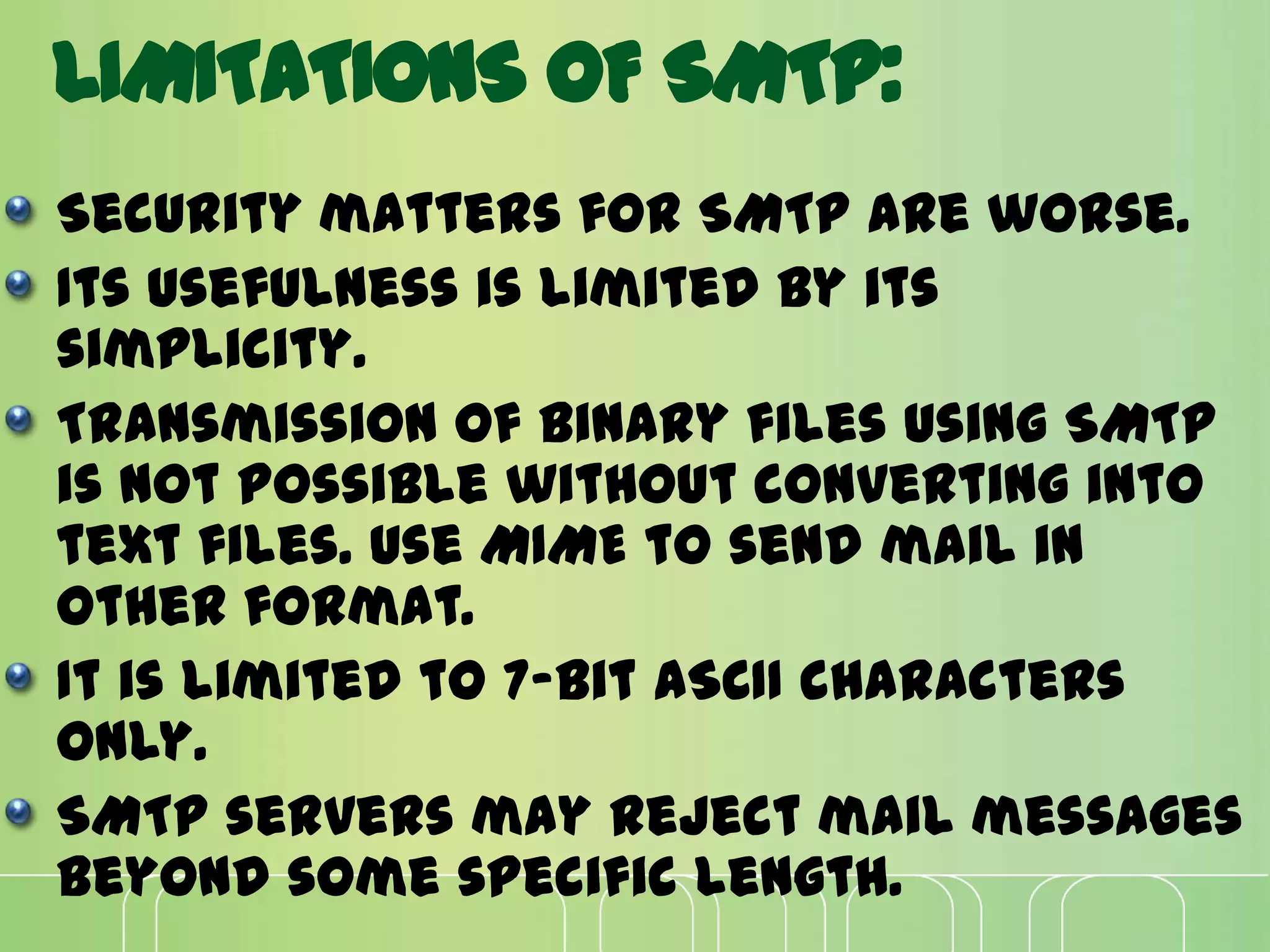 LIMITATIONS OF SMTP:
Security matters for SMTP are worse.
Its usefulness is limited by its
simplicity.
Transmission of binary files using SMTP
is not possible without converting into
text files. Use MIME to send mail in
other format.
It is limited to 7-bit ASCII characters
only.
SMTP servers may reject mail messages
beyond some specific length.
 