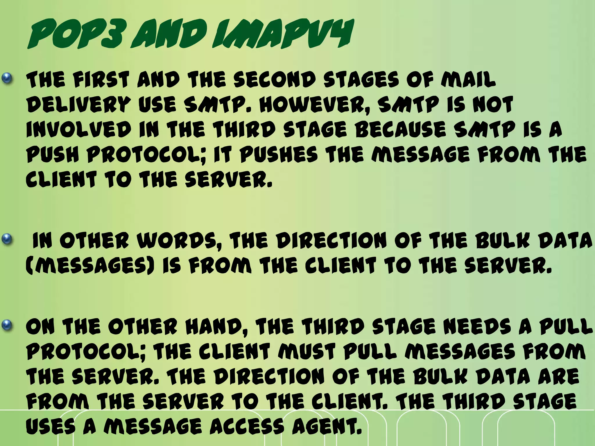 POP3 AND IMAPV4
The first and the second stages of mail
delivery use SMTP. However, SMTP is not
involved in the third stage because SMTP is a
push protocol; it pushes the message from the
client to the server.
In other words, the direction of the bulk data
(messages) is from the client to the server.
On the other hand, the third stage needs a pull
protocol; the client must pull messages from
the server. The direction of the bulk data are
from the server to the client. The third stage
uses a message access agent.
 
