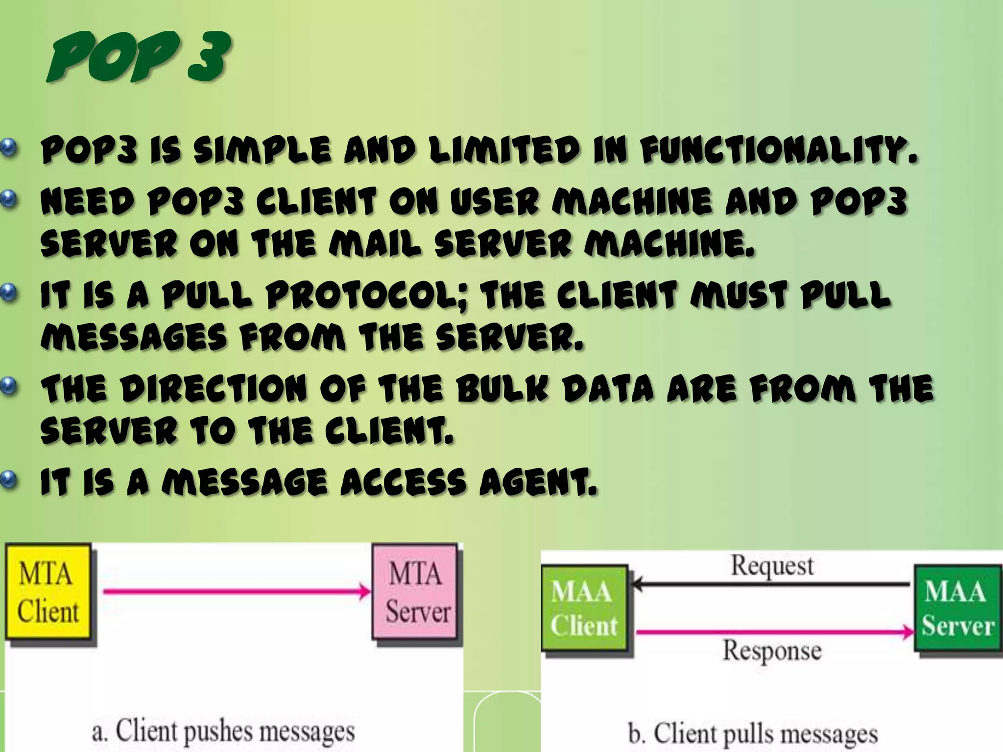 POP3 is simple and limited in functionality.
Need POP3 client on user machine and POP3
server on the mail server machine.
It is a pull protocol; the client must pull
messages from the server.
The direction of the bulk data are from the
server to the client.
It is a message access agent.
Pop 3
 