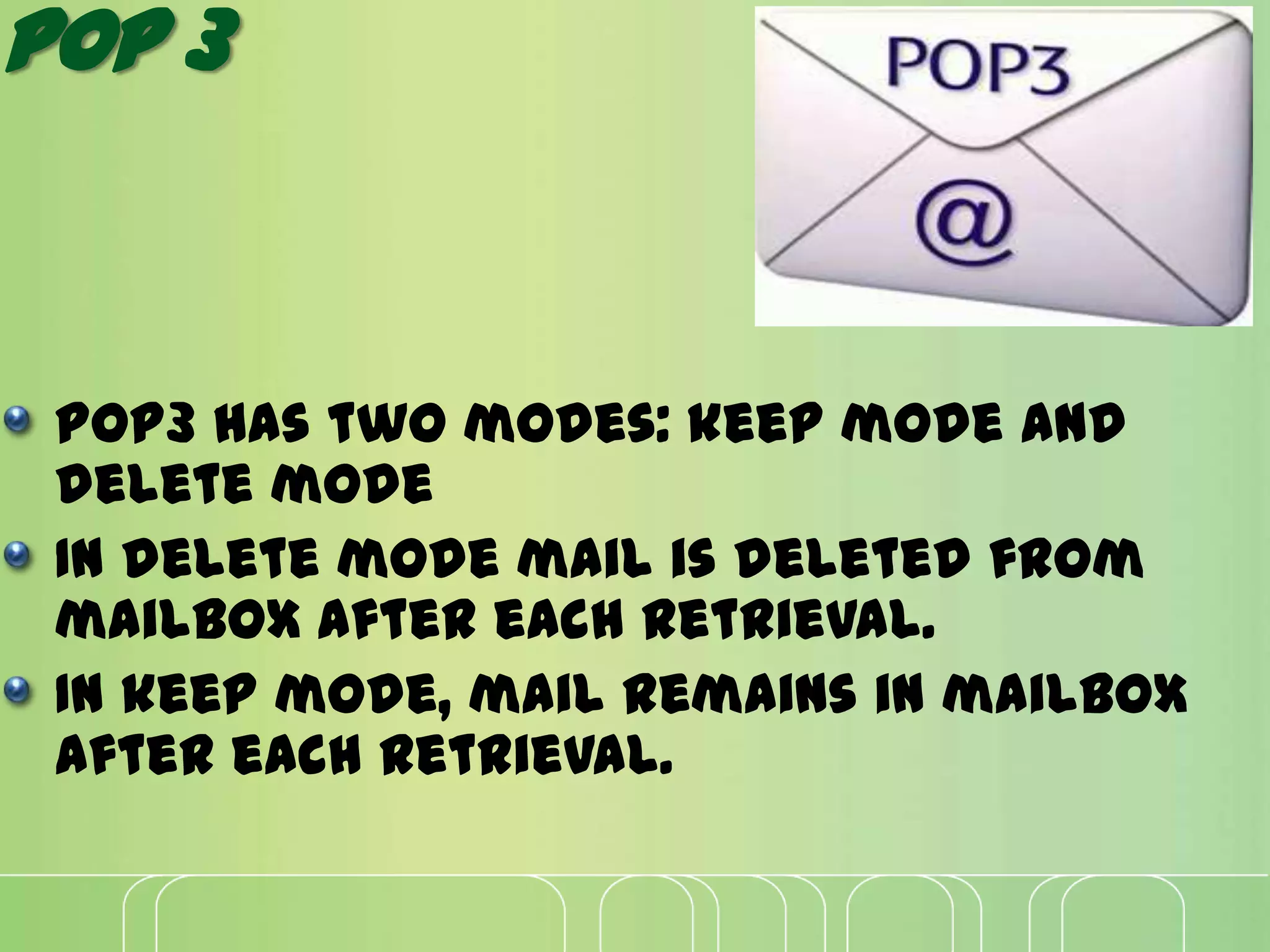 POP 3
Pop3 has two modes: keep mode and
delete mode
In delete mode mail is deleted from
mailbox after each retrieval.
In keep mode, mail remains in mailbox
after each retrieval.
 