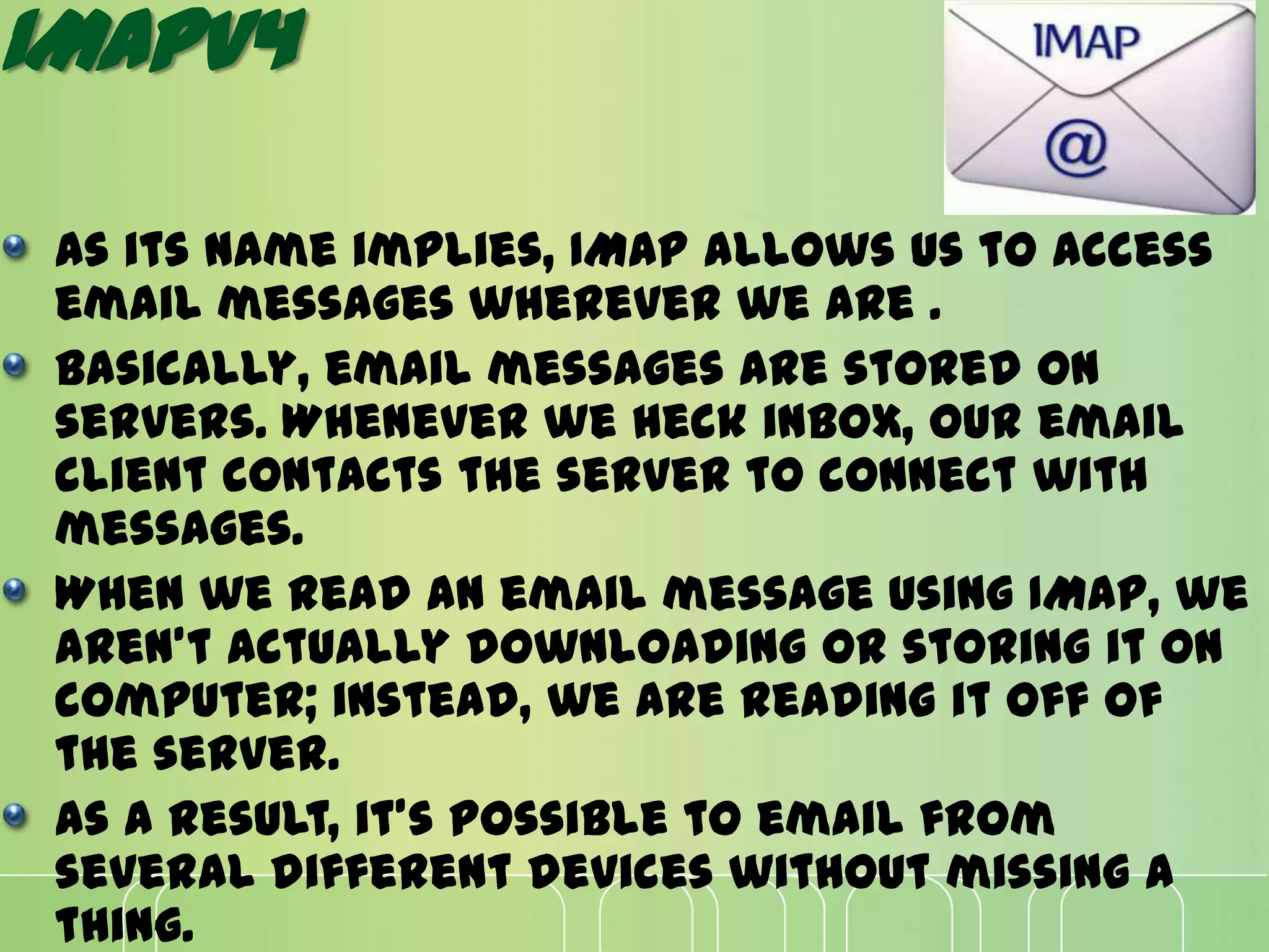 IMAPV4
As its name implies, IMAP allows us to access
email messages wherever we are .
Basically, email messages are stored on
servers. Whenever we heck inbox, our email
client contacts the server to connect with
messages.
When we read an email message using IMAP, we
aren't actually downloading or storing it on
computer; instead, we are reading it off of
the server.
As a result, it's possible to email from
several different devices without missing a
thing.
 