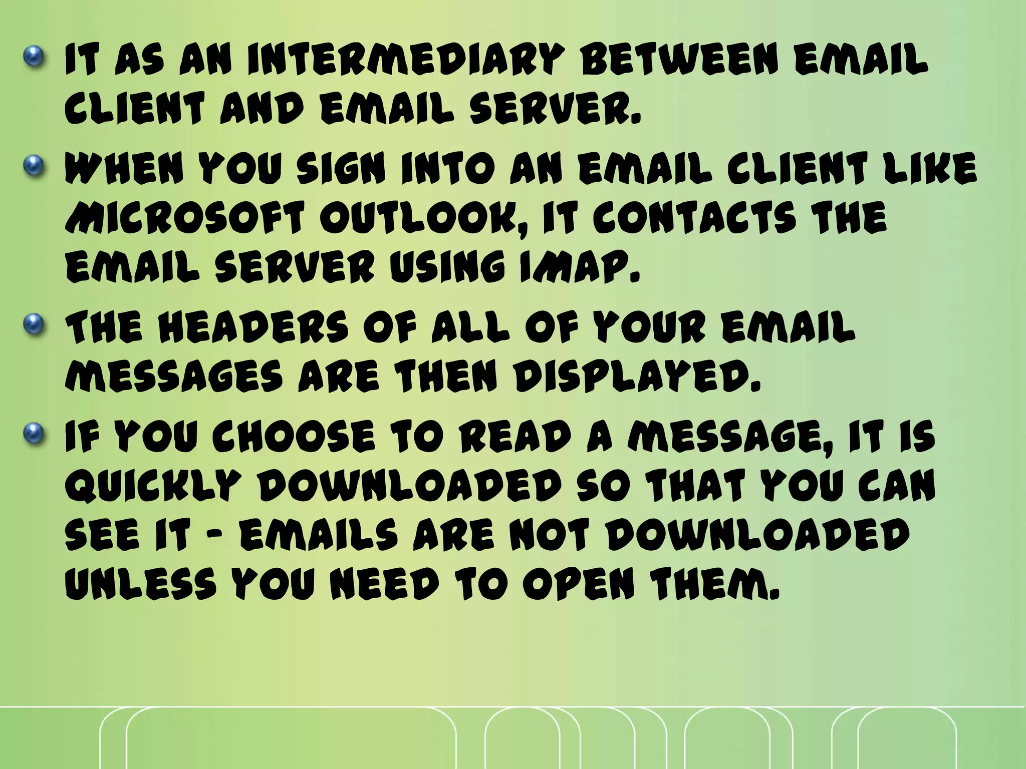 It as an intermediary between email
client and email server.
When you sign into an email client like
Microsoft Outlook, it contacts the
email server using IMAP.
The headers of all of your email
messages are then displayed.
If you choose to read a message, it is
quickly downloaded so that you can
see it - emails are not downloaded
unless you need to open them.
 