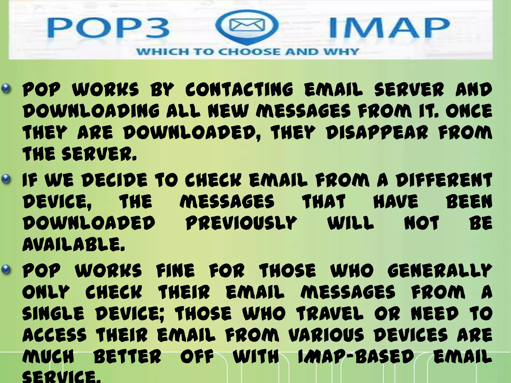 POP works by contacting email server and
downloading all new messages from it. Once
they are downloaded, they disappear from
the server.
If we decide to check email from a different
device, the messages that have been
downloaded previously will not be
available.
POP works fine for those who generally
only check their email messages from a
single device; those who travel or need to
access their email from various devices are
much better off with IMAP-based email
 