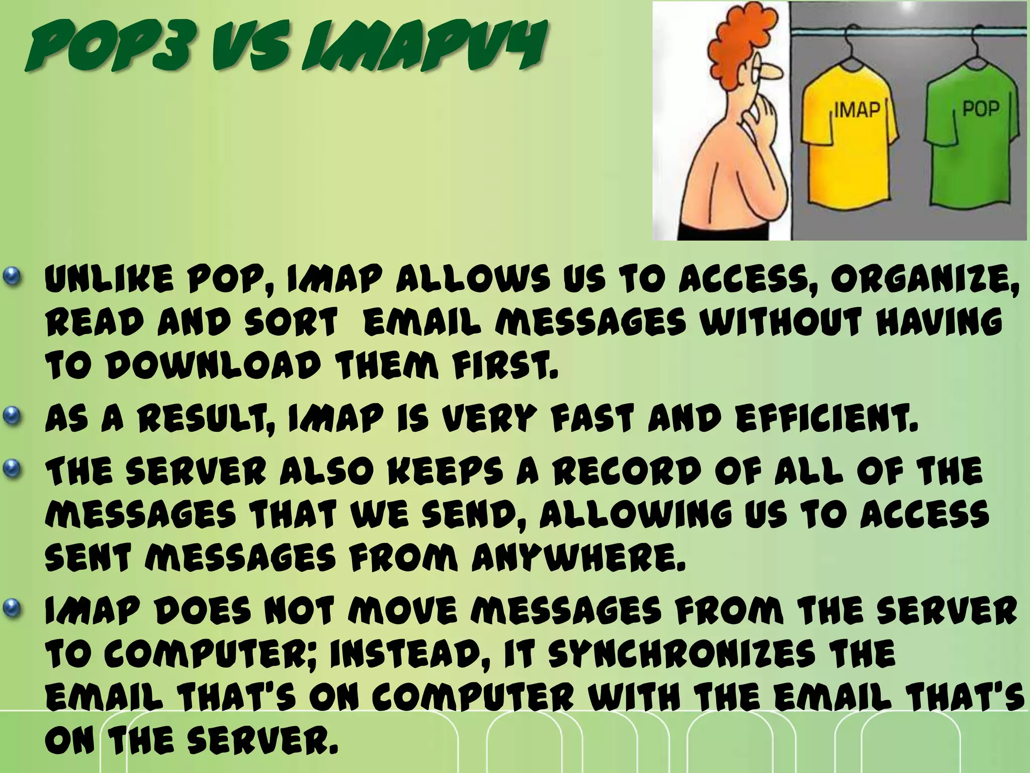 Unlike POP, IMAP allows us to access, organize,
read and sort email messages without having
to download them first.
As a result, IMAP is very fast and efficient.
The server also keeps a record of all of the
messages that we send, allowing us to access
sent messages from anywhere.
IMAP does not move messages from the server
to computer; instead, it synchronizes the
email that's on computer with the email that's
on the server.
POP3 VS IMAPV4
 