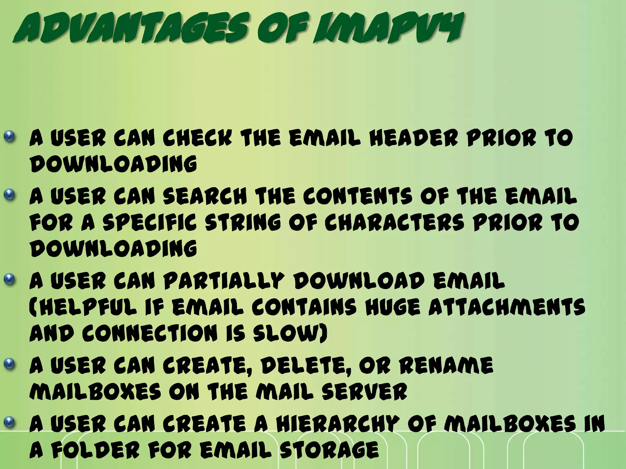 Advantages of imapv4
A user can check the email header prior to
downloading
A user can search the contents of the email
for a specific string of characters prior to
downloading
A user can partially download email
(helpful if email contains huge attachments
and connection is slow)
A user can create, delete, or rename
mailboxes on the mail server
A user can create a hierarchy of mailboxes in
a folder for email storage
 