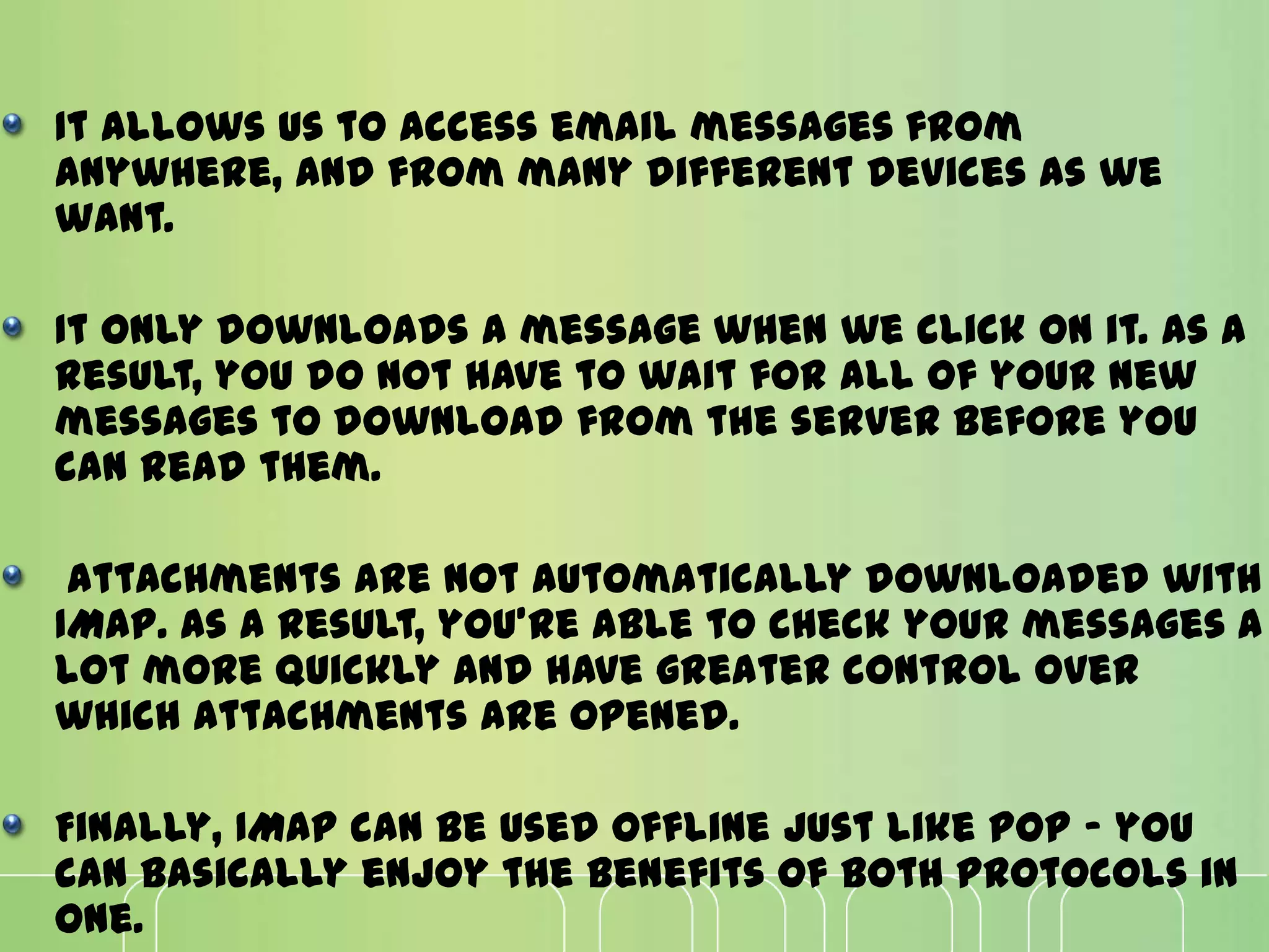 It allows us to access email messages from
anywhere, and from many different devices as we
want.
It only downloads a message when we click on it. As a
result, you do not have to wait for all of your new
messages to download from the server before you
can read them.
Attachments are not automatically downloaded with
IMAP. As a result, you're able to check your messages a
lot more quickly and have greater control over
which attachments are opened.
Finally, IMAP can be used offline just like POP - you
can basically enjoy the benefits of both protocols in
one.
 