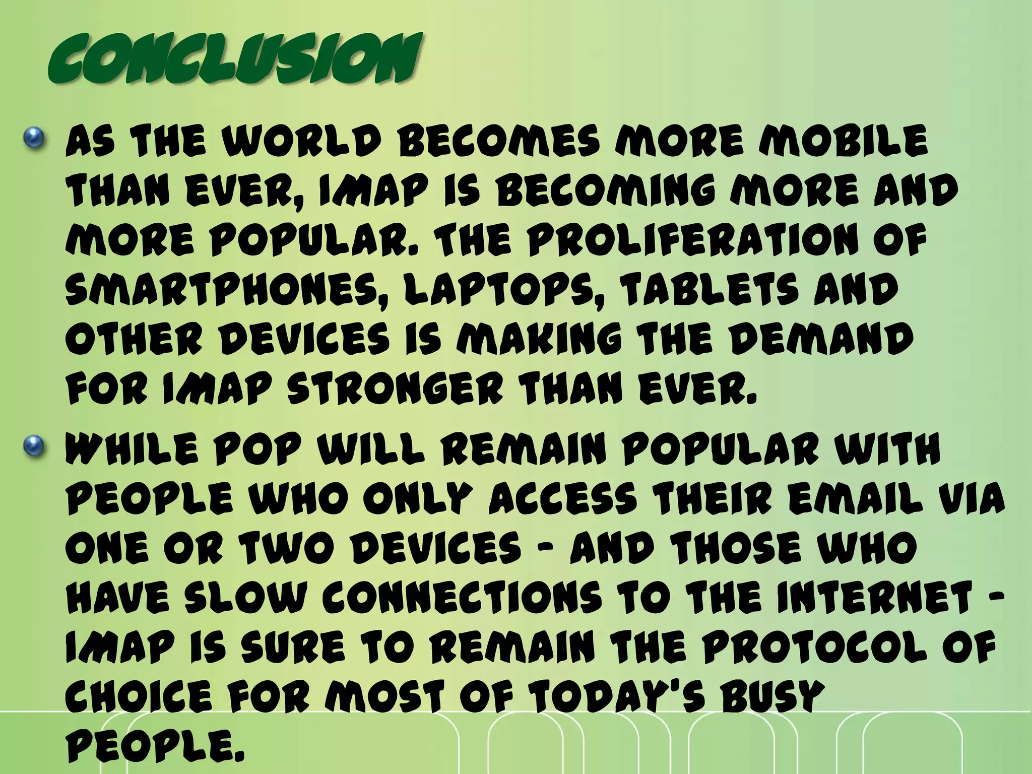 CONCLUSION
As the world becomes more mobile
than ever, IMAP is becoming more and
more popular. The proliferation of
smartphones, laptops, tablets and
other devices is making the demand
for IMAP stronger than ever.
While POP will remain popular with
people who only access their email via
one or two devices - and those who
have slow connections to the Internet -
IMAP is sure to remain the protocol of
choice for most of today's busy
people.
 