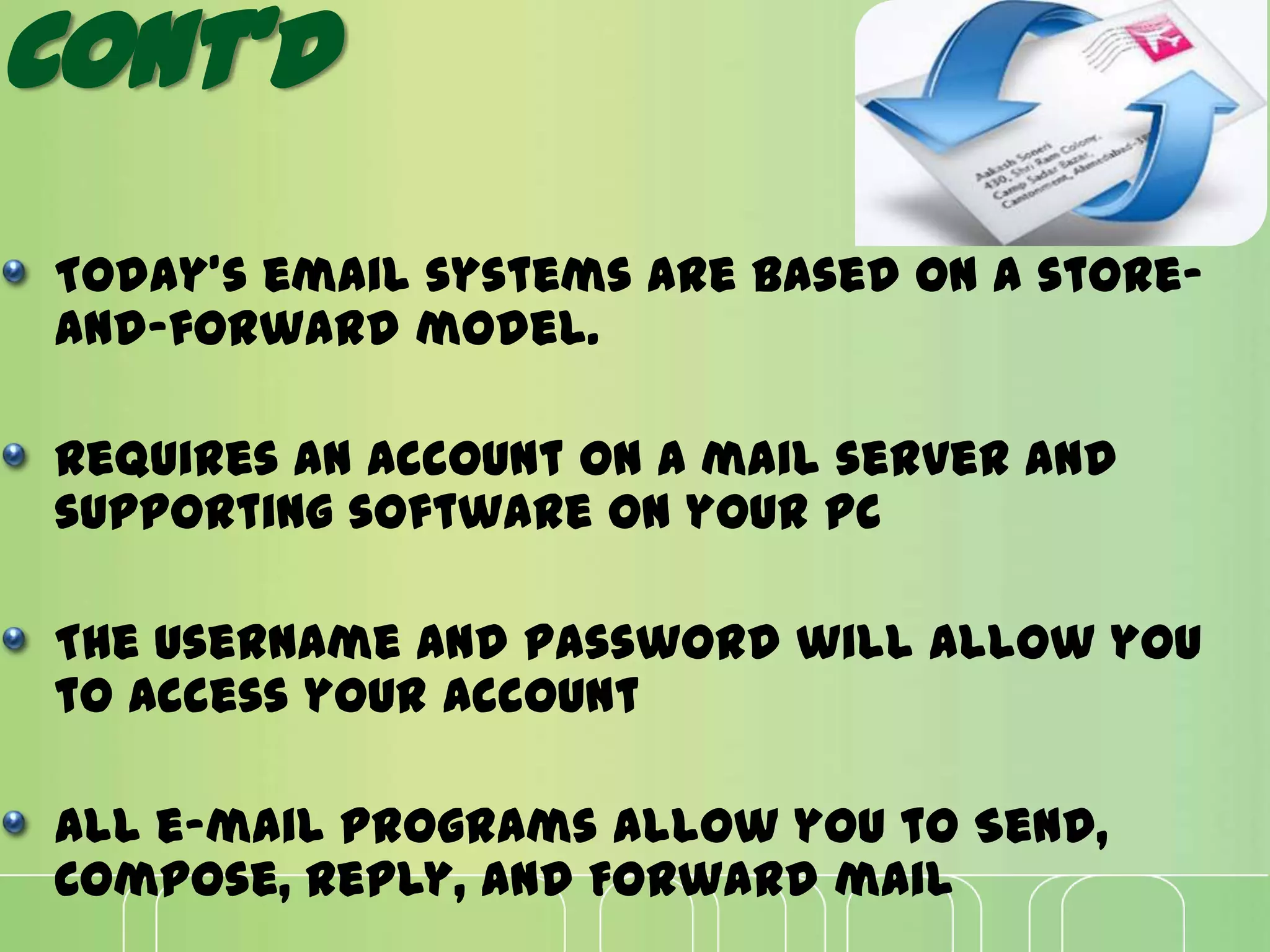 Cont’d
Today's email systems are based on a store-
and-forward model.
Requires an account on a mail server and
supporting software on your PC
The username and password will allow you
to access your account
All e-mail programs allow you to Send,
Compose, Reply, and Forward mail
 