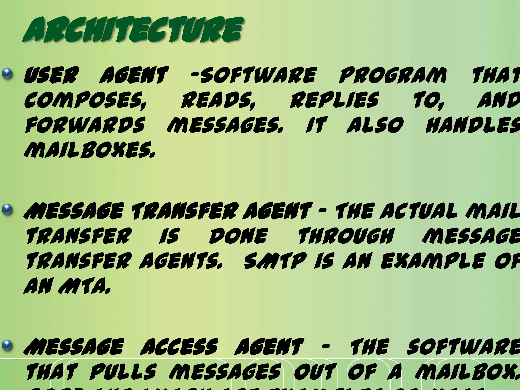 Architecture
User Agent -Software program that
composes, reads, replies to, and
forwards messages. It also handles
mailboxes.
Message Transfer Agent - The actual mail
transfer is done through message
transfer agents. SMTP is an example of
an MTA.
Message Access Agent - The software
that pulls messages out of a mailbox.
 