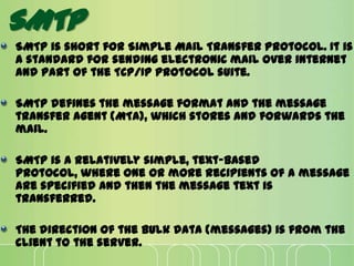 SMTP
SMTP is short for Simple Mail Transfer Protocol. It is
a standard for sending electronic mail over internet
and part of the TCP/IP protocol suite.
SMTP defines the message format and the message
transfer agent (MTA), which stores and forwards the
mail.
SMTP is a relatively simple, text-based
protocol, where one or more recipients of a message
are specified and then the message text is
transferred.
The direction of the bulk data (messages) is from the
client to the server.
 