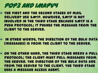 POP3 AND IMAPV4
The first and the second stages of mail
delivery use SMTP. However, SMTP is not
involved in the third stage because SMTP is a
push protocol; it pushes the message from the
client to the server.
In other words, the direction of the bulk data
(messages) is from the client to the server.
On the other hand, the third stage needs a pull
protocol; the client must pull messages from
the server. The direction of the bulk data are
from the server to the client. The third stage
uses a message access agent.
 