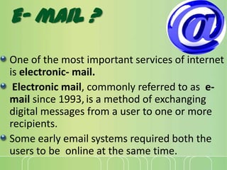 E- mail ?
One of the most important services of internet
is electronic- mail.
Electronic mail, commonly referred to as e-
mail since 1993, is a method of exchanging
digital messages from a user to one or more
recipients.
Some early email systems required both the
users to be online at the same time.
 