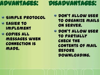 Advantages:
Simple protocol
Easier to
implement
Copies all
messages when
connection is
made.
Disadvantages:
Don’t allow user
to organize mails
on server.
Don’t allow user
to partially
check the
contents of mail
before
downloading.
 