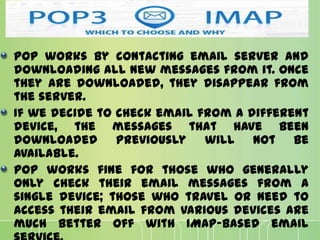POP works by contacting email server and
downloading all new messages from it. Once
they are downloaded, they disappear from
the server.
If we decide to check email from a different
device, the messages that have been
downloaded previously will not be
available.
POP works fine for those who generally
only check their email messages from a
single device; those who travel or need to
access their email from various devices are
much better off with IMAP-based email
 