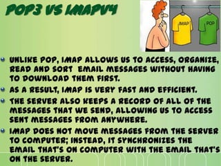Unlike POP, IMAP allows us to access, organize,
read and sort email messages without having
to download them first.
As a result, IMAP is very fast and efficient.
The server also keeps a record of all of the
messages that we send, allowing us to access
sent messages from anywhere.
IMAP does not move messages from the server
to computer; instead, it synchronizes the
email that's on computer with the email that's
on the server.
POP3 VS IMAPV4
 