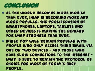 CONCLUSION
As the world becomes more mobile
than ever, IMAP is becoming more and
more popular. The proliferation of
smartphones, laptops, tablets and
other devices is making the demand
for IMAP stronger than ever.
While POP will remain popular with
people who only access their email via
one or two devices - and those who
have slow connections to the Internet -
IMAP is sure to remain the protocol of
choice for most of today's busy
people.
 
