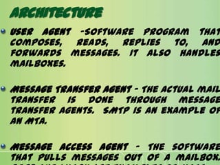 Architecture
User Agent -Software program that
composes, reads, replies to, and
forwards messages. It also handles
mailboxes.
Message Transfer Agent - The actual mail
transfer is done through message
transfer agents. SMTP is an example of
an MTA.
Message Access Agent - The software
that pulls messages out of a mailbox.
 