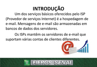 Um dos serviços básicos oferecidos pelo ISP
(Provedor de serviços Internet) é a hospedagem de
e-mail. Mensagens de e-mail são armazenadas em
bancos de dados dos servidores.
Os ISPs mantêm os servidores de e-mail que
suportam várias contas de clientes diferentes.
INTRODUÇÃO
 