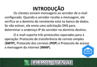 Os clientes enviam mensagens ao servidor de e-mail
configurado. Quando o servidor recebe a mensagem, ele
verifica se o domínio do remetente está no banco de dados.
Se não estiver, ele envia uma solicitação DNS para
determinar o endereço IP do servidor no domínio destino.
O e-mail suporta três protocolos separados para a
operação: Protocolo de transferência de correio simples
(SMTP), Protocolo dos correios (POP) e Protocolo de acesso
a mensagem da internet (IMAP).
INTRODUÇÃO
 