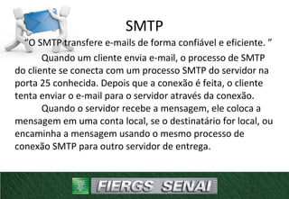 “O SMTP transfere e-mails de forma confiável e eficiente. ”
Quando um cliente envia e-mail, o processo de SMTP
do cliente se conecta com um processo SMTP do servidor na
porta 25 conhecida. Depois que a conexão é feita, o cliente
tenta enviar o e-mail para o servidor através da conexão.
Quando o servidor recebe a mensagem, ele coloca a
mensagem em uma conta local, se o destinatário for local, ou
encaminha a mensagem usando o mesmo processo de
conexão SMTP para outro servidor de entrega.
SMTP
 