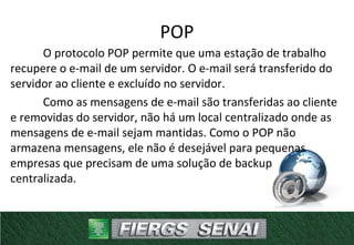 POP
O protocolo POP permite que uma estação de trabalho
recupere o e-mail de um servidor. O e-mail será transferido do
servidor ao cliente e excluído no servidor.
Como as mensagens de e-mail são transferidas ao cliente
e removidas do servidor, não há um local centralizado onde as
mensagens de e-mail sejam mantidas. Como o POP não
armazena mensagens, ele não é desejável para pequenas
empresas que precisam de uma solução de backup
centralizada.
 