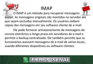 IMAP
O IMAP é um método para recuperar mensagens de
e-mail. As mensagens originais são mantidas no servidor até
que sejam excluídas manualmente. Os usuários exibem
cópias das mensagens em seu software cliente de e-mail.
Ele pode fornecer armazenamento de mensagens de
correio eletrônico a longo prazo em servidores de e-mail e
permite o backup centralizado. Ele também permite que os
funcionários acessem mensagens de e-mail de vários locais,
usando diferentes dispositivos ou software clientes.
 