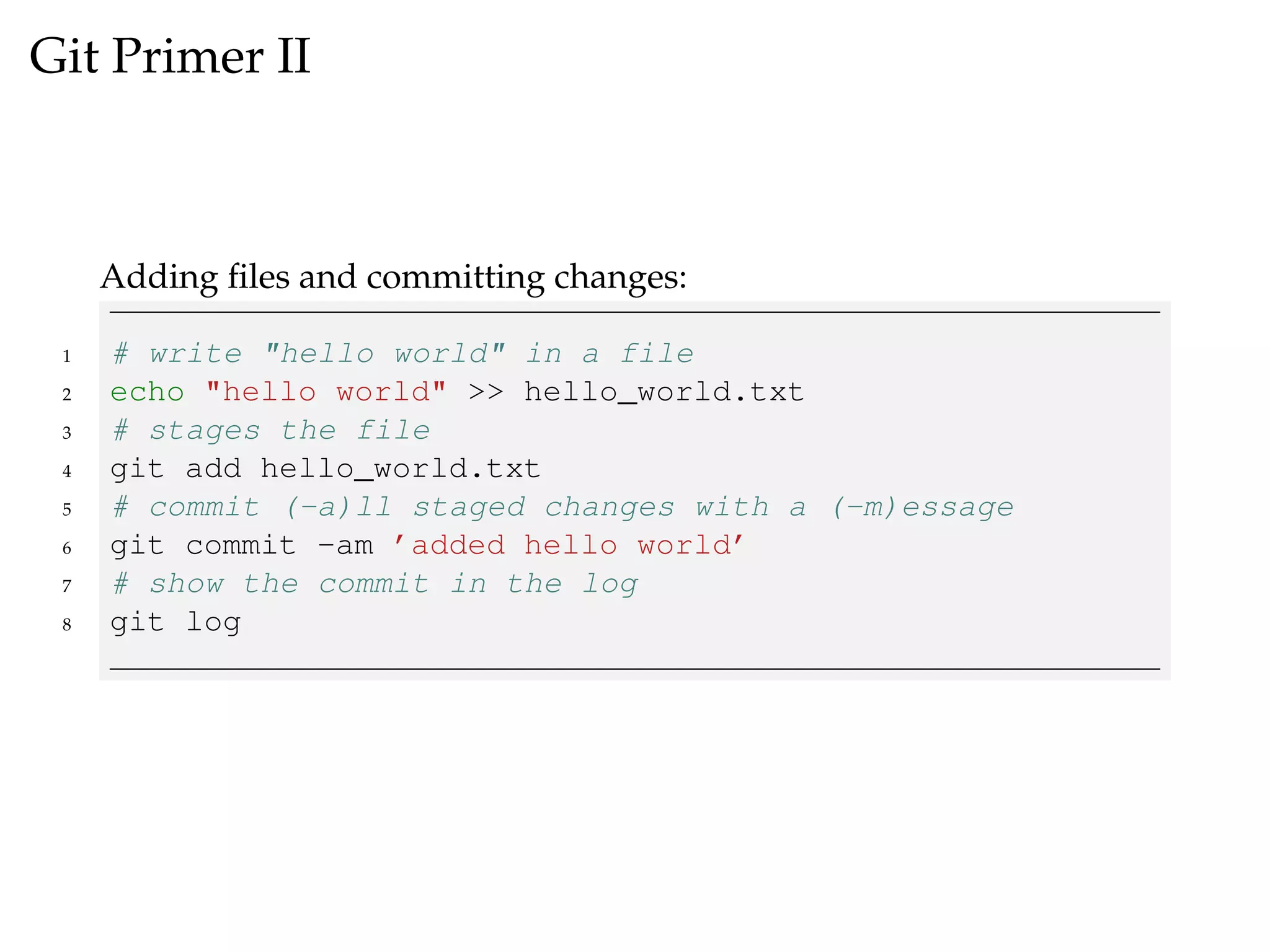 Git Primer II
Adding ﬁles and committing changes:
1 # write "hello world" in a file
2 echo "hello world" >> hello_world.txt
3 # stages the file
4 git add hello_world.txt
5 # commit (-a)ll staged changes with a (-m)essage
6 git commit -am ’added hello world’
7 # show the commit in the log
8 git log
 