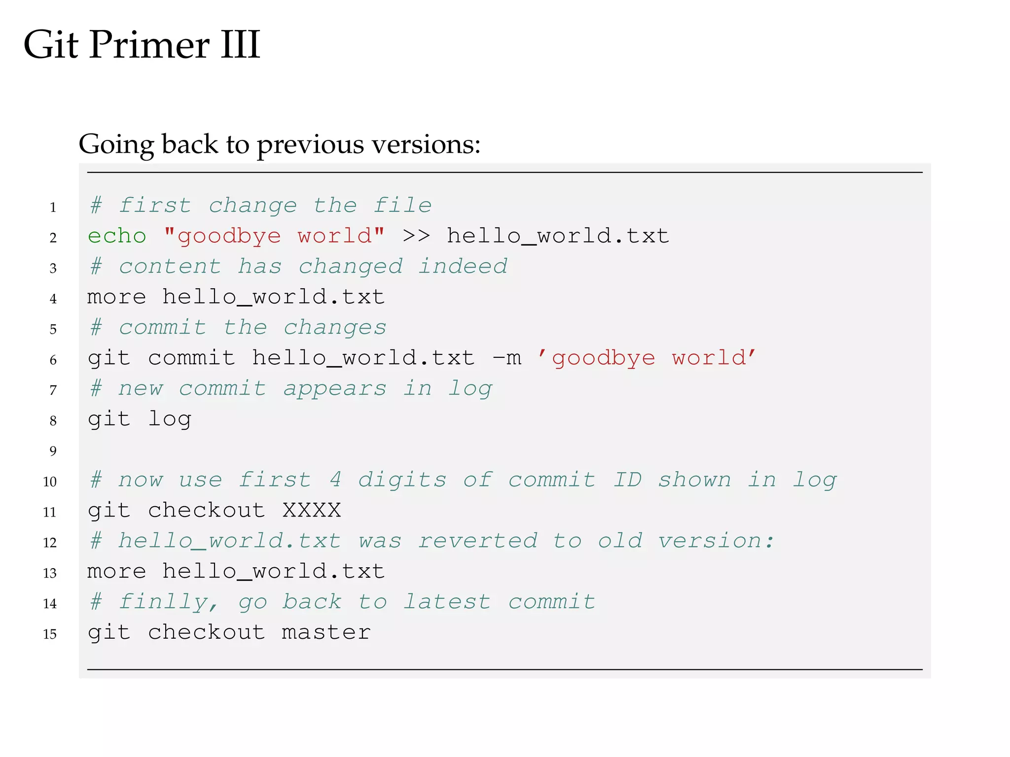 Git Primer III
Going back to previous versions:
1 # first change the file
2 echo "goodbye world" >> hello_world.txt
3 # content has changed indeed
4 more hello_world.txt
5 # commit the changes
6 git commit hello_world.txt -m ’goodbye world’
7 # new commit appears in log
8 git log
9
10 # now use first 4 digits of commit ID shown in log
11 git checkout XXXX
12 # hello_world.txt was reverted to old version:
13 more hello_world.txt
14 # finlly, go back to latest commit
15 git checkout master
 