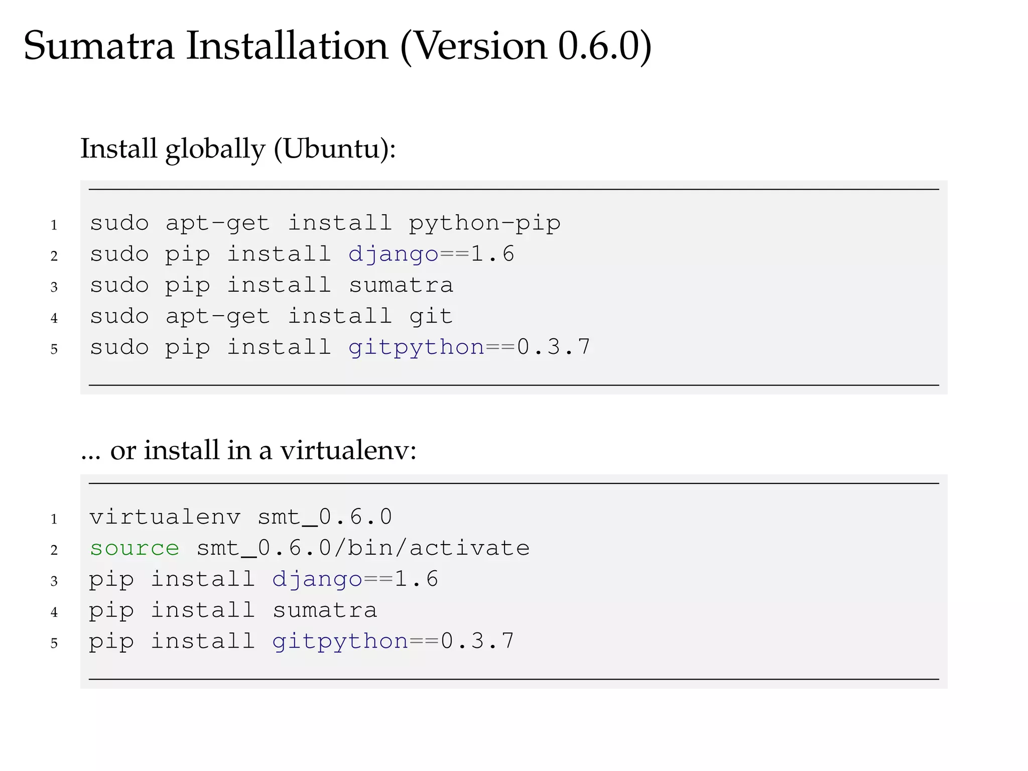 Sumatra Installation (Version 0.6.0)
Install globally (Ubuntu):
1 sudo apt-get install python-pip
2 sudo pip install django==1.6
3 sudo pip install sumatra
4 sudo apt-get install git
5 sudo pip install gitpython==0.3.7
... or install in a virtualenv:
1 virtualenv smt_0.6.0
2 source smt_0.6.0/bin/activate
3 pip install django==1.6
4 pip install sumatra
5 pip install gitpython==0.3.7
 