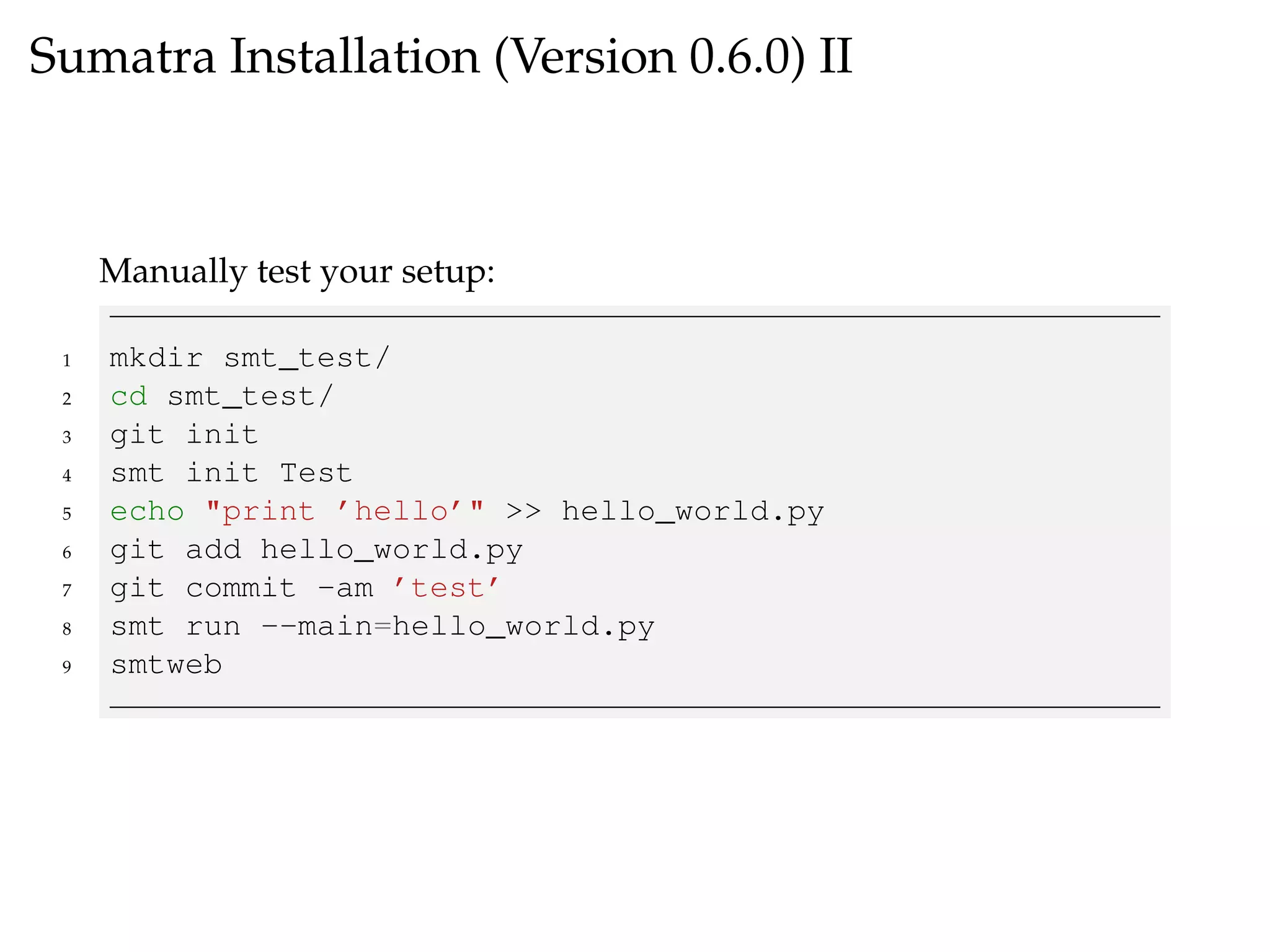 Sumatra Installation (Version 0.6.0) II
Manually test your setup:
1 mkdir smt_test/
2 cd smt_test/
3 git init
4 smt init Test
5 echo "print ’hello’" >> hello_world.py
6 git add hello_world.py
7 git commit -am ’test’
8 smt run --main=hello_world.py
9 smtweb
 