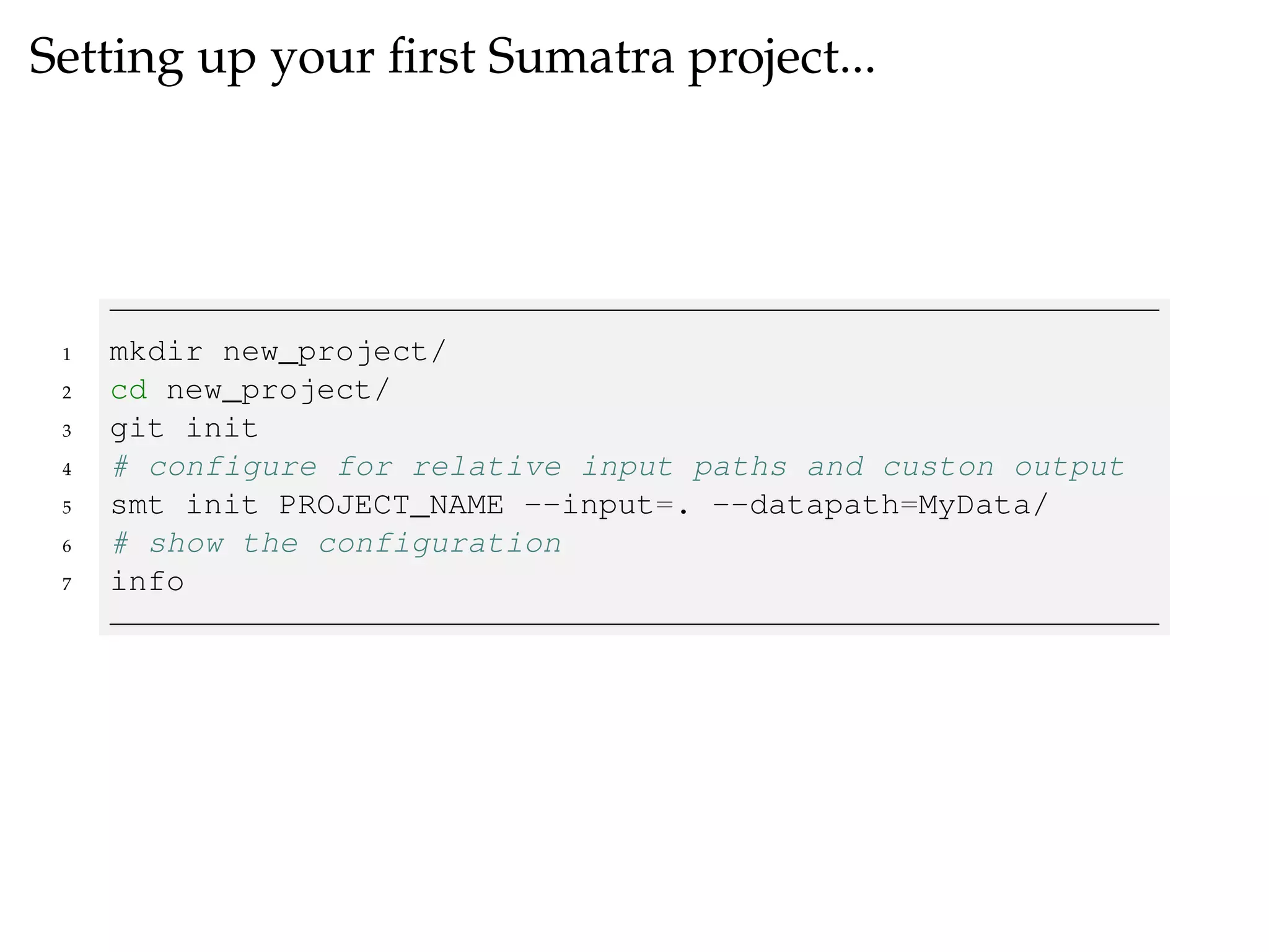 Setting up your ﬁrst Sumatra project...
1 mkdir new_project/
2 cd new_project/
3 git init
4 # configure for relative input paths and custon output
5 smt init PROJECT_NAME --input=. --datapath=MyData/
6 # show the configuration
7 info
 