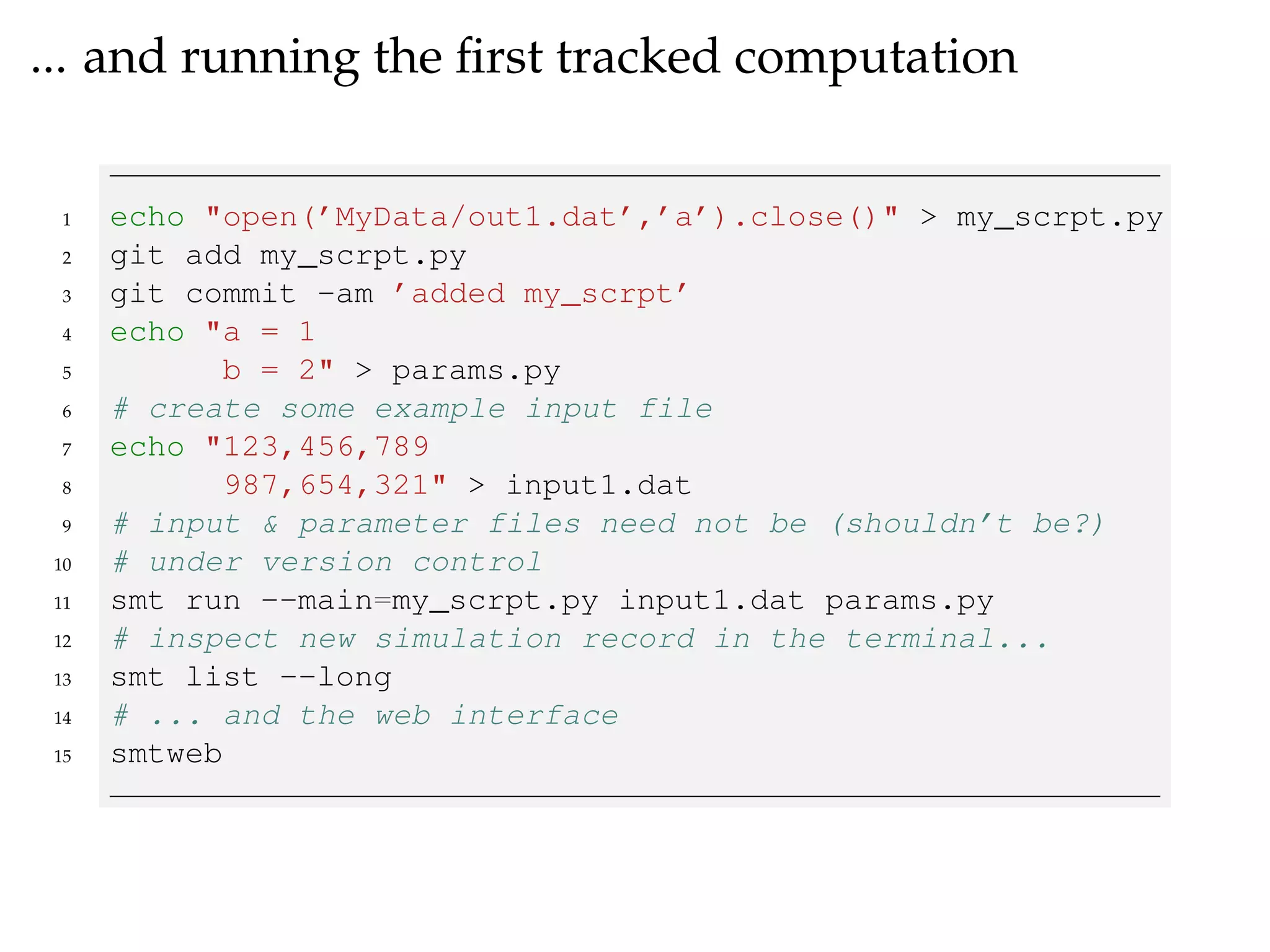 ... and running the ﬁrst tracked computation
1 echo "open(’MyData/out1.dat’,’a’).close()" > my_scrpt.py
2 git add my_scrpt.py
3 git commit -am ’added my_scrpt’
4 echo "a = 1
5 b = 2" > params.py
6 # create some example input file
7 echo "123,456,789
8 987,654,321" > input1.dat
9 # input & parameter files need not be (shouldn’t be?)
10 # under version control
11 smt run --main=my_scrpt.py input1.dat params.py
12 # inspect new simulation record in the terminal...
13 smt list --long
14 # ... and the web interface
15 smtweb
 