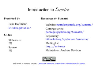 Introduction to
Presented by
Felix Hoffmann
felix11h.github.io/
Slides
Slideshare:
tiny.cc/smt-present
Source:
tiny.cc/smt-source
Resources on Sumatra
Website: neuralensemble.org/sumatra/
Getting started:
packages.python.org/Sumatra/
Repository:
bitbucket.org/apdavison/sumatra/
Mailinglist:
tiny.cc/smt-user
Maintainer: Andrew Davison
This work is licensed under a Creative Commons Attribution 4.0 International License.
 