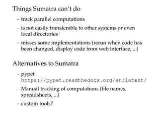 Things Sumatra can’t do
- track parallel computations
- is not easily transferable to other systems or even
local directories
- misses some implementations (rerun when code has
been changed, display code from web interface, ...)
Alternatives to Sumatra
- pypet
https://pypet.readthedocs.org/en/latest/
- Manual tracking of computations (ﬁle names,
spreadsheets, ...)
- custom tools?
 