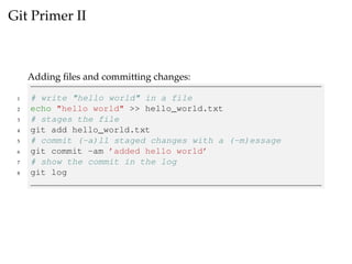 Git Primer II
Adding ﬁles and committing changes:
1 # write "hello world" in a file
2 echo "hello world" >> hello_world.txt
3 # stages the file
4 git add hello_world.txt
5 # commit (-a)ll staged changes with a (-m)essage
6 git commit -am ’added hello world’
7 # show the commit in the log
8 git log
 