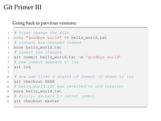 Git Primer III
Going back to previous versions:
1 # first change the file
2 echo "goodbye world" >> hello_world.txt
3 # content has changed indeed
4 more hello_world.txt
5 # commit the changes
6 git commit hello_world.txt -m ’goodbye world’
7 # new commit appears in log
8 git log
9
10 # now use first 4 digits of commit ID shown in log
11 git checkout XXXX
12 # hello_world.txt was reverted to old version:
13 more hello_world.txt
14 # finlly, go back to latest commit
15 git checkout master
 