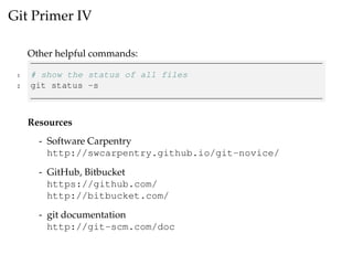 Git Primer IV
Other helpful commands:
1 # show the status of all files
2 git status -s
Resources
- Software Carpentry
http://swcarpentry.github.io/git-novice/
- GitHub, Bitbucket
https://github.com/
http://bitbucket.com/
- git documentation
http://git-scm.com/doc
 