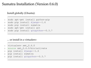 Sumatra Installation (Version 0.6.0)
Install globally (Ubuntu):
1 sudo apt-get install python-pip
2 sudo pip install django==1.6
3 sudo pip install sumatra
4 sudo apt-get install git
5 sudo pip install gitpython==0.3.7
... or install in a virtualenv:
1 virtualenv smt_0.6.0
2 source smt_0.6.0/bin/activate
3 pip install django==1.6
4 pip install sumatra
5 pip install gitpython==0.3.7
 