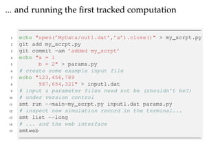 ... and running the ﬁrst tracked computation
1 echo "open(’MyData/out1.dat’,’a’).close()" > my_scrpt.py
2 git add my_scrpt.py
3 git commit -am ’added my_scrpt’
4 echo "a = 1
5 b = 2" > params.py
6 # create some example input file
7 echo "123,456,789
8 987,654,321" > input1.dat
9 # input & parameter files need not be (shouldn’t be?)
10 # under version control
11 smt run --main=my_scrpt.py input1.dat params.py
12 # inspect new simulation record in the terminal...
13 smt list --long
14 # ... and the web interface
15 smtweb
 