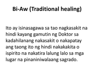 Bi-Aw (Traditional healing)
Ito ay isinasagawa sa tao nagkasakit na
hindi kayang gamutin ng Doktor sa
kadahilanang nakasakit o nakapatay
ang taong ito ng hindi nakakakita o
ispirito na nakatira lalung lalo sa mga
lugar na pinaniniwalaang sagrado.
 