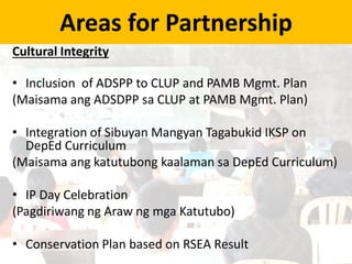 Areas for Partnership
Cultural Integrity
• Inclusion of ADSPP to CLUP and PAMB Mgmt. Plan
(Maisama ang ADSDPP sa CLUP at PAMB Mgmt. Plan)
• Integration of Sibuyan Mangyan Tagabukid IKSP on
DepEd Curriculum
(Maisama ang katutubong kaalaman sa DepEd Curriculum)
• IP Day Celebration
(Pagdiriwang ng Araw ng mga Katutubo)
• Conservation Plan based on RSEA Result
 