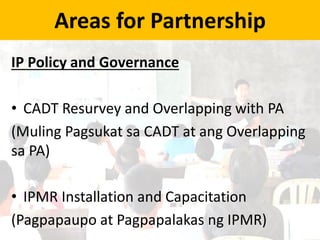 Areas for Partnership
IP Policy and Governance
• CADT Resurvey and Overlapping with PA
(Muling Pagsukat sa CADT at ang Overlapping
sa PA)
• IPMR Installation and Capacitation
(Pagpapaupo at Pagpapalakas ng IPMR)
 