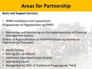 Areas for Partnership
Basic and Support Services
• IPMR Installation and Capacitation
(Pagpapaupo at Pagpapalakas ng IPMR)
• Mentoring and Monitoring on the Implementation of Financial
Management System
(Gabay at Pagsusubaybay sa implementasyon ng Sistema sa
Paghawak ng Pinansyal)
• Adult Literacy
• Mining (IEC on Effects)
• Additional Deputized Forest Guards
• Scholarship Grant
• Recognition by DOH of Traditional Panganganak “Hilot
 