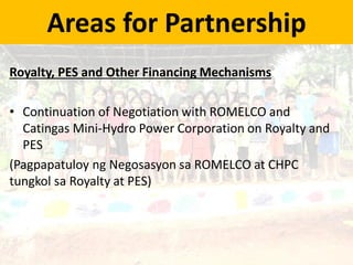 Areas for Partnership
Royalty, PES and Other Financing Mechanisms
• Continuation of Negotiation with ROMELCO and
Catingas Mini-Hydro Power Corporation on Royalty and
PES
(Pagpapatuloy ng Negosasyon sa ROMELCO at CHPC
tungkol sa Royalty at PES)
 