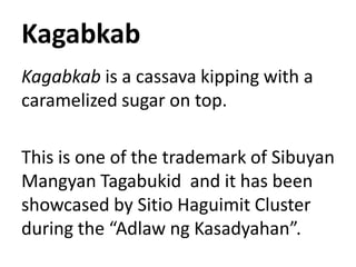 Kagabkab
Kagabkab is a cassava kipping with a
caramelized sugar on top.
This is one of the trademark of Sibuyan
Mangyan Tagabukid and it has been
showcased by Sitio Haguimit Cluster
during the “Adlaw ng Kasadyahan”.
 